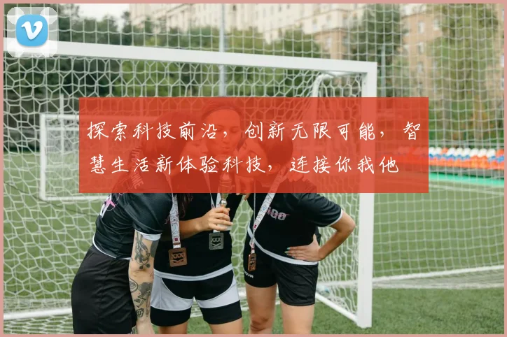 探索科技前沿，创新无限可能，智慧生活新体验科技，连接你我他