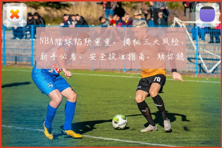 NBA赌球陷阱重重，揭秘三大风险，新手必看，安全投注指南，助你稳中求胜