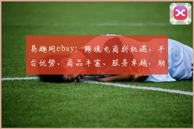 易趣网ebay：跨境电商新机遇，平台优势、商品丰富、服务卓越，助力商家共赢