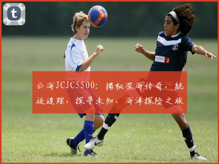 公海JCJC5500：揭秘深海传奇，航迹追踪，探寻未知，海洋探险之旅