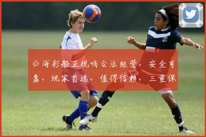 公海彩船正规吗合法经营，安全可靠，玩家首选，值得信赖，三重保障