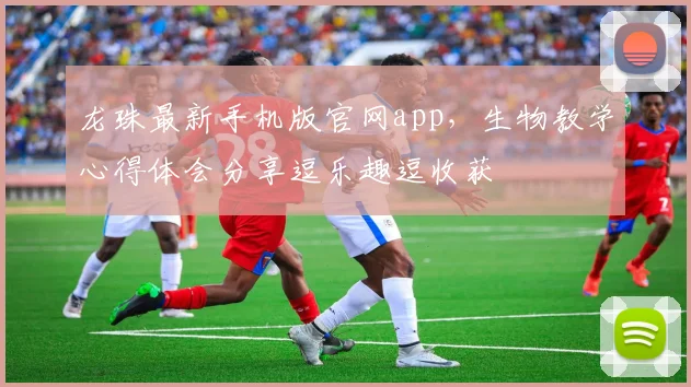 龙珠最新手机版官网app，生物教学心得体会分享逗乐趣逗收获
